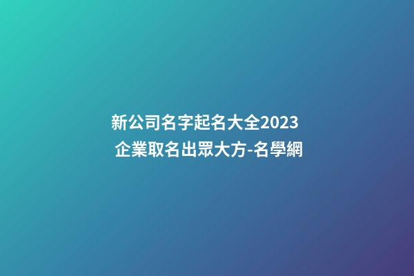 新公司名字起名大全2023 企業取名出眾大方-名學網-第1張-公司起名-玄機派